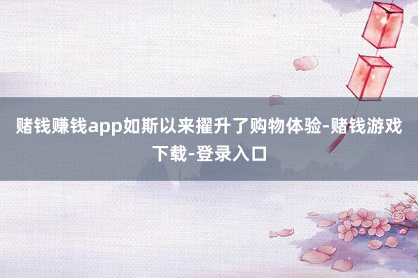 赌钱赚钱app如斯以来擢升了购物体验-赌钱游戏下载-登录入口