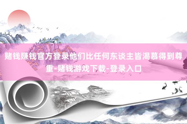 赌钱赚钱官方登录他们比任何东谈主皆渴慕得到尊重-赌钱游戏下载-登录入口