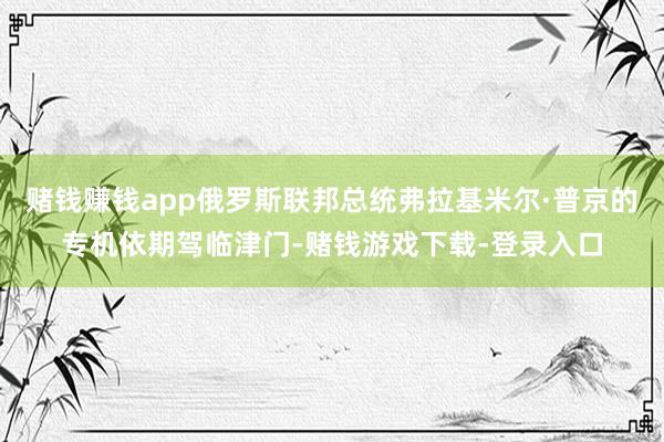 赌钱赚钱app俄罗斯联邦总统弗拉基米尔·普京的专机依期驾临津门-赌钱游戏下载-登录入口