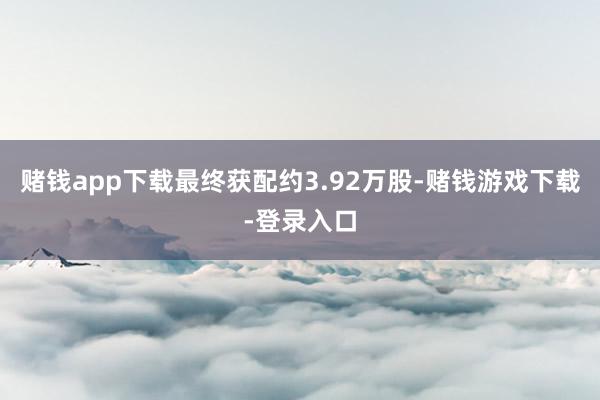 赌钱app下载最终获配约3.92万股-赌钱游戏下载-登录入口