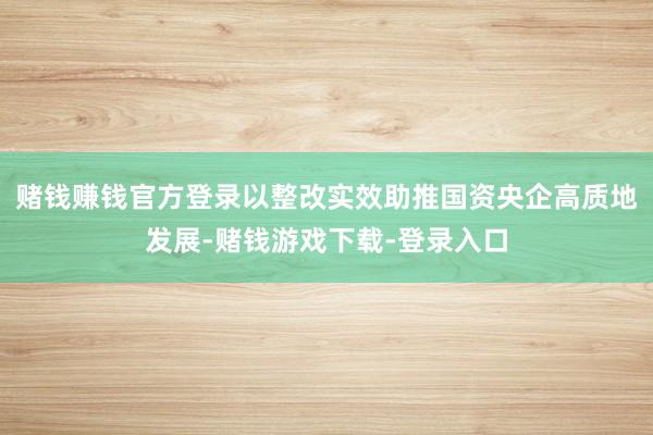 赌钱赚钱官方登录以整改实效助推国资央企高质地发展-赌钱游戏下载-登录入口