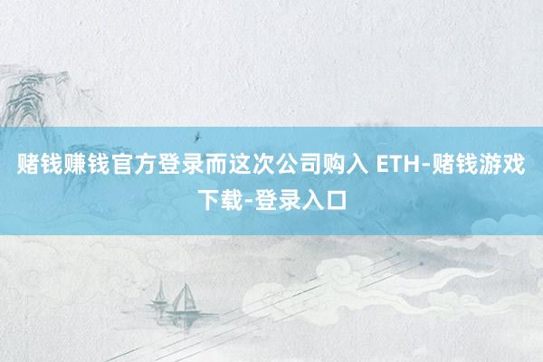 赌钱赚钱官方登录而这次公司购入 ETH-赌钱游戏下载-登录入口