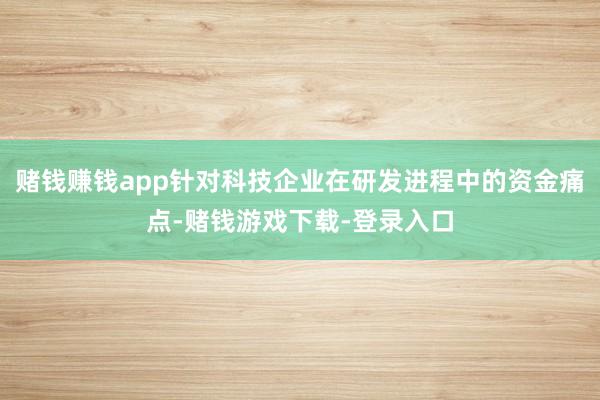 赌钱赚钱app针对科技企业在研发进程中的资金痛点-赌钱游戏下载-登录入口