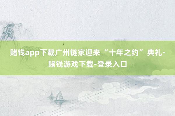 赌钱app下载广州链家迎来 “十年之约” 典礼-赌钱游戏下载-登录入口