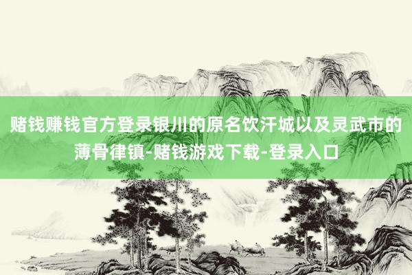 赌钱赚钱官方登录银川的原名饮汗城以及灵武市的薄骨律镇-赌钱游戏下载-登录入口