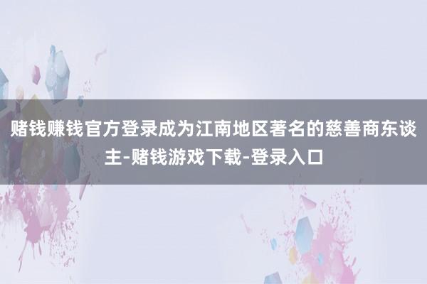 赌钱赚钱官方登录成为江南地区著名的慈善商东谈主-赌钱游戏下载-登录入口