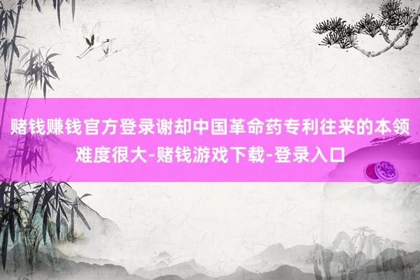 赌钱赚钱官方登录谢却中国革命药专利往来的本领难度很大-赌钱游戏下载-登录入口