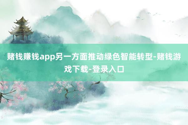 赌钱赚钱app另一方面推动绿色智能转型-赌钱游戏下载-登录入口