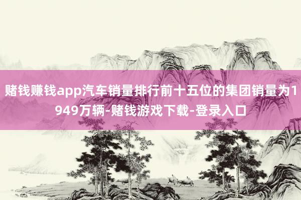 赌钱赚钱app汽车销量排行前十五位的集团销量为1949万辆-赌钱游戏下载-登录入口