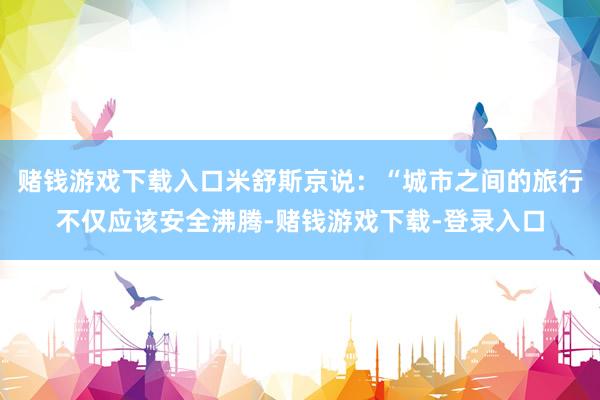 赌钱游戏下载入口米舒斯京说：“城市之间的旅行不仅应该安全沸腾-赌钱游戏下载-登录入口