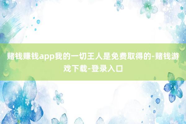 赌钱赚钱app我的一切王人是免费取得的-赌钱游戏下载-登录入口
