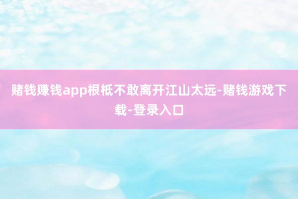 赌钱赚钱app根柢不敢离开江山太远-赌钱游戏下载-登录入口