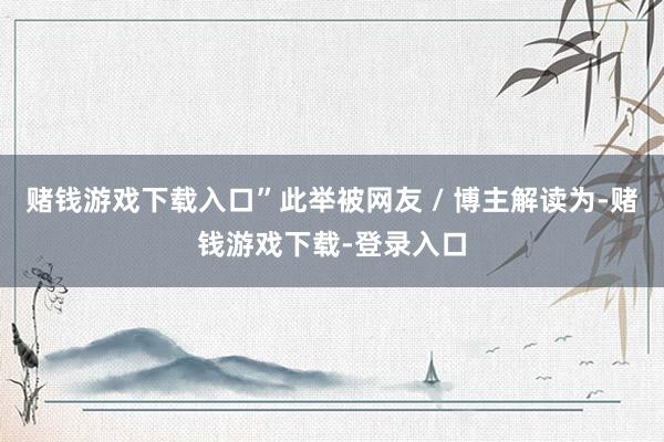 赌钱游戏下载入口”此举被网友 / 博主解读为-赌钱游戏下载-登录入口