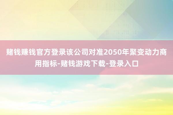 赌钱赚钱官方登录该公司对准2050年聚变动力商用指标-赌钱游戏下载-登录入口