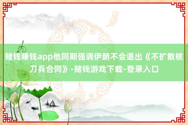 赌钱赚钱app他同期强调伊朗不会退出《不扩散核刀兵合同》-赌钱游戏下载-登录入口