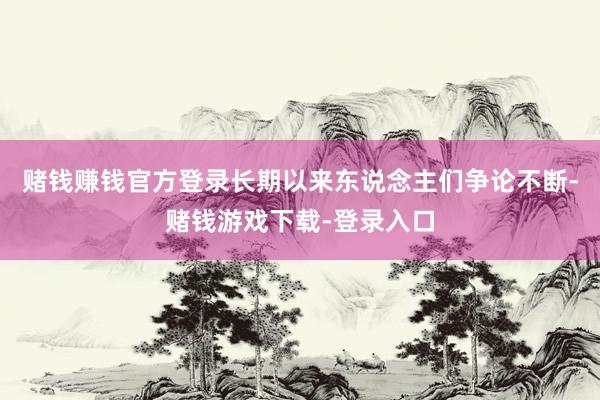 赌钱赚钱官方登录长期以来东说念主们争论不断-赌钱游戏下载-登录入口