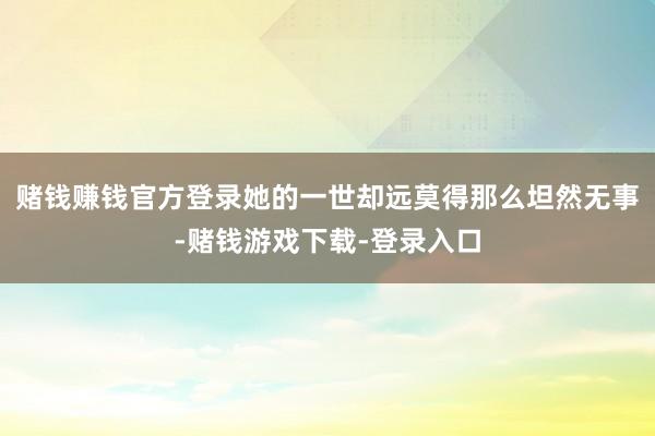 赌钱赚钱官方登录她的一世却远莫得那么坦然无事-赌钱游戏下载-登录入口