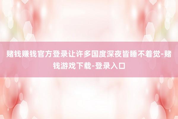 赌钱赚钱官方登录让许多国度深夜皆睡不着觉-赌钱游戏下载-登录入口