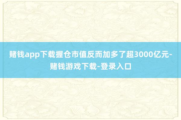 赌钱app下载握仓市值反而加多了超3000亿元-赌钱游戏下载-登录入口