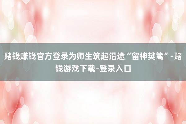 赌钱赚钱官方登录为师生筑起沿途“留神樊篱”-赌钱游戏下载-登录入口