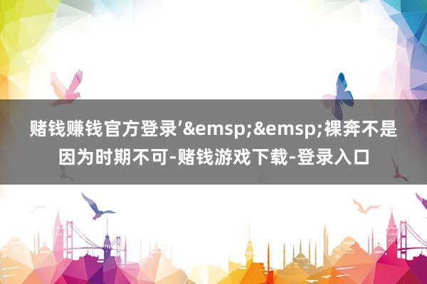 赌钱赚钱官方登录’&emsp;&emsp;裸奔不是因为时期不可-赌钱游戏下载-登录入口