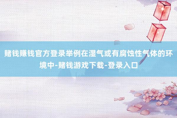 赌钱赚钱官方登录举例在湿气或有腐蚀性气体的环境中-赌钱游戏下载-登录入口
