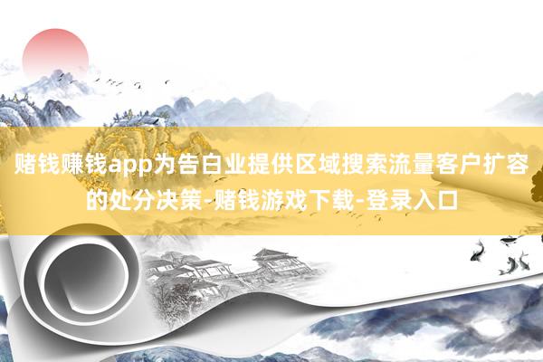 赌钱赚钱app为告白业提供区域搜索流量客户扩容的处分决策-赌钱游戏下载-登录入口