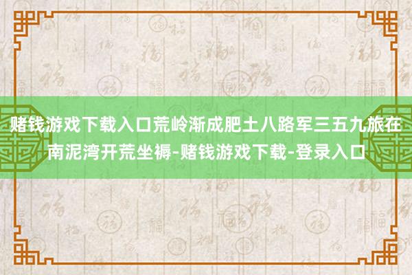 赌钱游戏下载入口荒岭渐成肥土八路军三五九旅在南泥湾开荒坐褥-赌钱游戏下载-登录入口