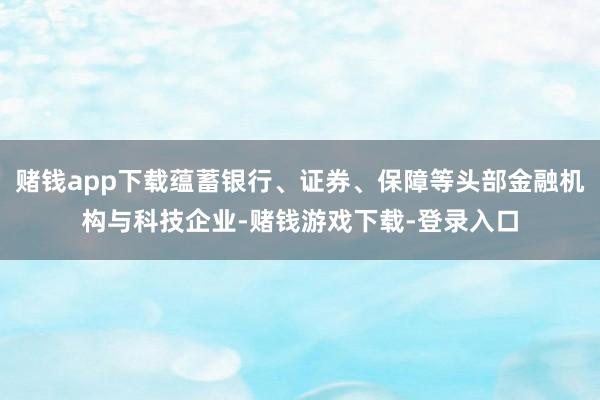 赌钱app下载蕴蓄银行、证券、保障等头部金融机构与科技企业-赌钱游戏下载-登录入口