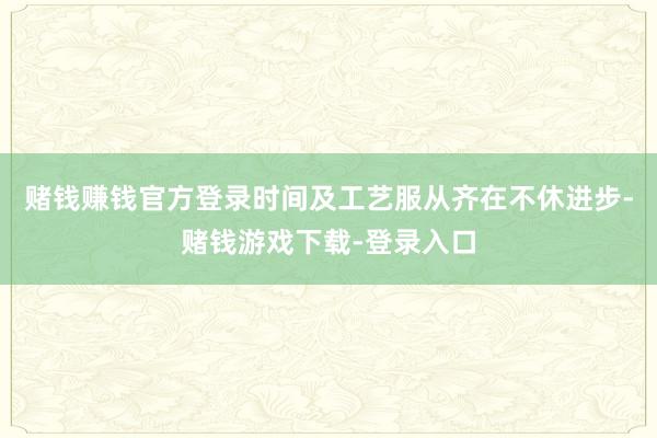 赌钱赚钱官方登录时间及工艺服从齐在不休进步-赌钱游戏下载-登录入口