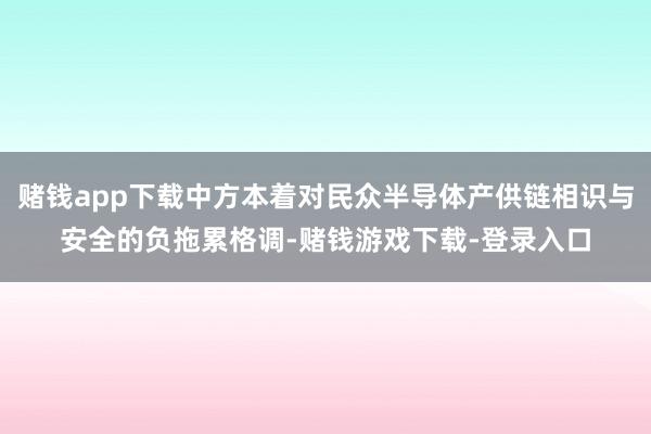 赌钱app下载中方本着对民众半导体产供链相识与安全的负拖累格调-赌钱游戏下载-登录入口