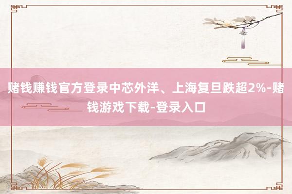 赌钱赚钱官方登录中芯外洋、上海复旦跌超2%-赌钱游戏下载-登录入口