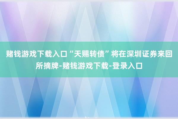 赌钱游戏下载入口“天赐转债”将在深圳证券来回所摘牌-赌钱游戏下载-登录入口