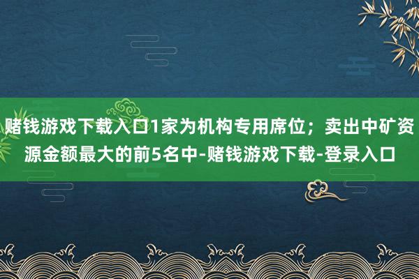 赌钱游戏下载入口1家为机构专用席位；卖出中矿资源金额最大的前5名中-赌钱游戏下载-登录入口