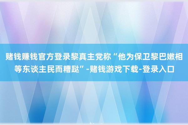 赌钱赚钱官方登录黎真主党称“他为保卫黎巴嫩相等东谈主民而糟跶”-赌钱游戏下载-登录入口