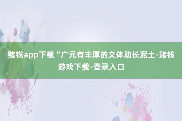 赌钱app下载“广元有丰厚的文体助长泥土-赌钱游戏下载-登录入口