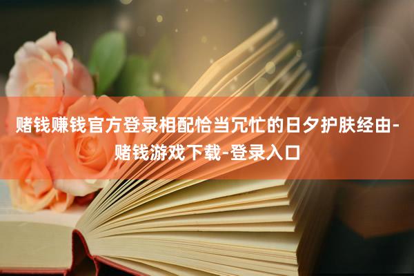 赌钱赚钱官方登录相配恰当冗忙的日夕护肤经由-赌钱游戏下载-登录入口