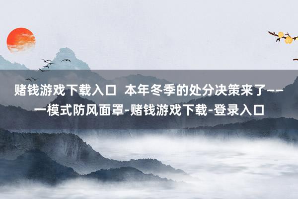 赌钱游戏下载入口  本年冬季的处分决策来了——一模式防风面罩-赌钱游戏下载-登录入口