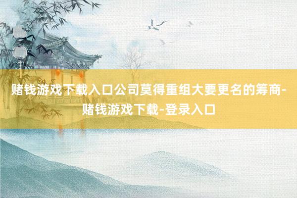 赌钱游戏下载入口公司莫得重组大要更名的筹商-赌钱游戏下载-登录入口