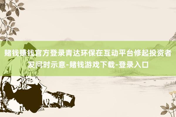 赌钱赚钱官方登录青达环保在互动平台修起投资者发问时示意-赌钱游戏下载-登录入口