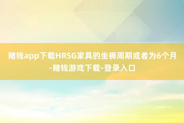 赌钱app下载HRSG家具的坐褥周期或者为6个月-赌钱游戏下载-登录入口