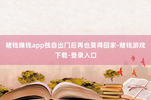 赌钱赚钱app独自出门后再也莫得回家-赌钱游戏下载-登录入口