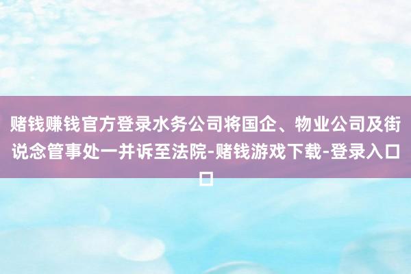 赌钱赚钱官方登录水务公司将国企、物业公司及街说念管事处一并诉至法院-赌钱游戏下载-登录入口