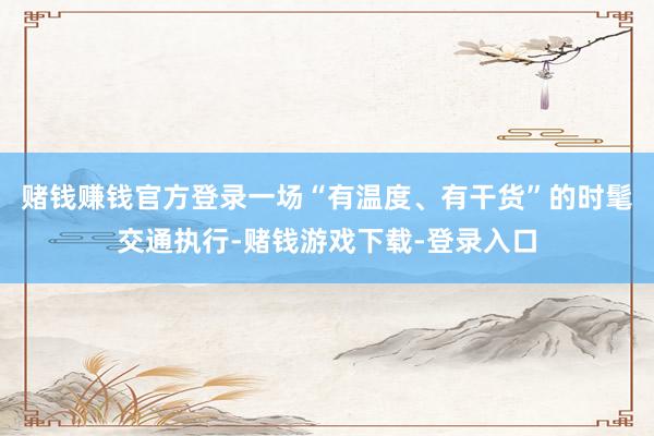 赌钱赚钱官方登录一场“有温度、有干货”的时髦交通执行-赌钱游戏下载-登录入口