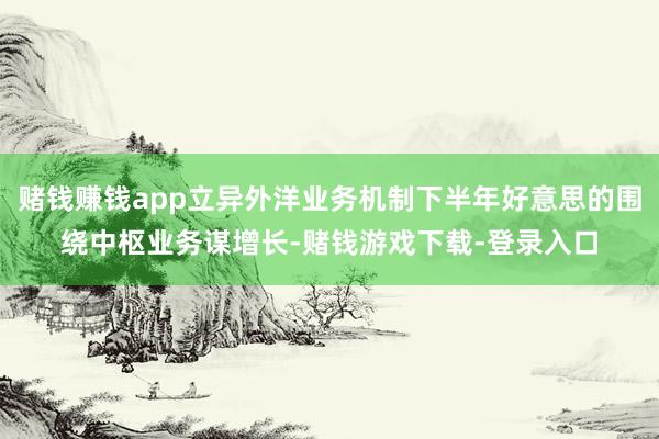 赌钱赚钱app立异外洋业务机制下半年好意思的围绕中枢业务谋增长-赌钱游戏下载-登录入口