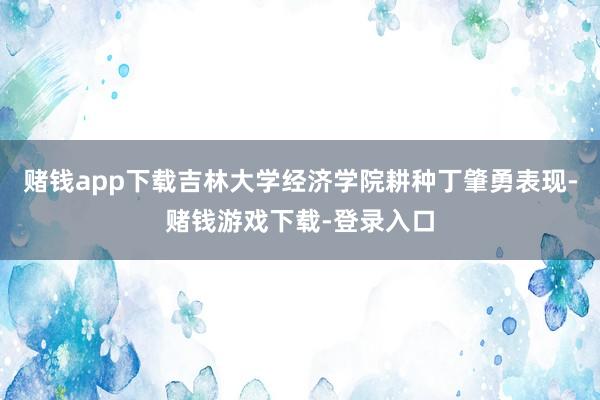 赌钱app下载吉林大学经济学院耕种丁肇勇表现-赌钱游戏下载-登录入口