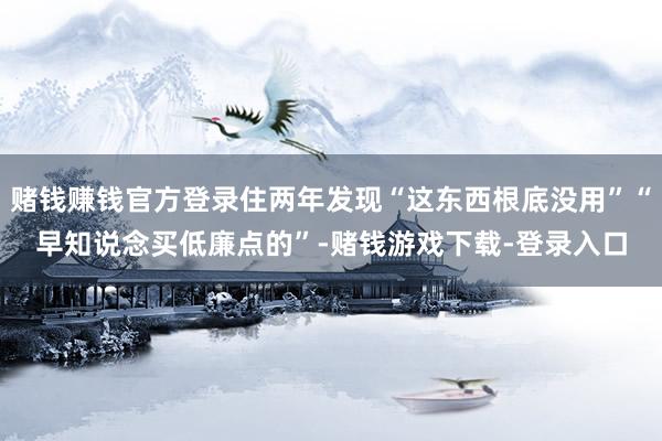 赌钱赚钱官方登录住两年发现“这东西根底没用”“早知说念买低廉点的”-赌钱游戏下载-登录入口