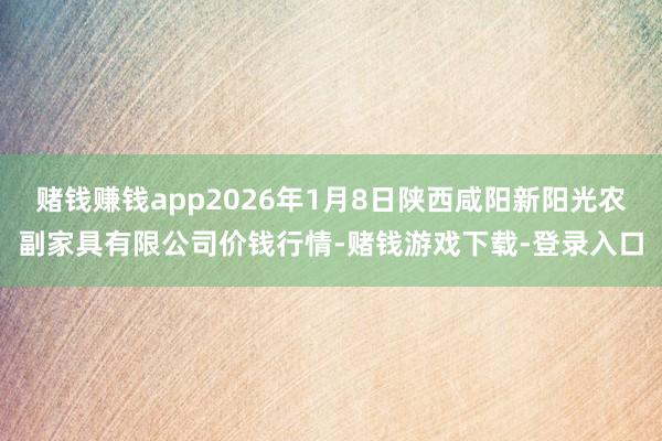 赌钱赚钱app2026年1月8日陕西咸阳新阳光农副家具有限公司价钱行情-赌钱游戏下载-登录入口