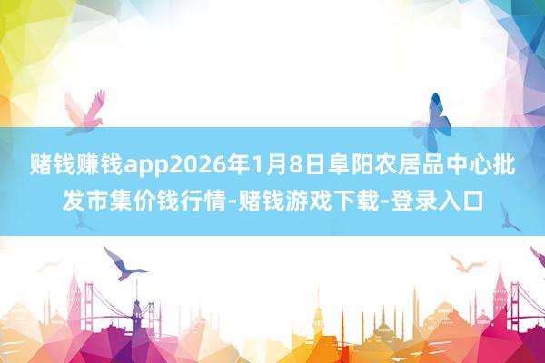 赌钱赚钱app2026年1月8日阜阳农居品中心批发市集价钱行情-赌钱游戏下载-登录入口