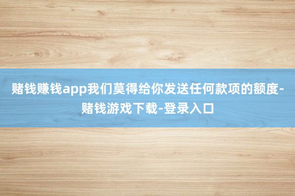 赌钱赚钱app我们莫得给你发送任何款项的额度-赌钱游戏下载-登录入口